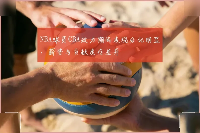 NBA球员CBA效力期间表现分化明显，薪资与贡献度存差异