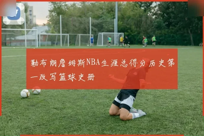 勒布朗詹姆斯NBA生涯总得分历史第一改写篮球史册